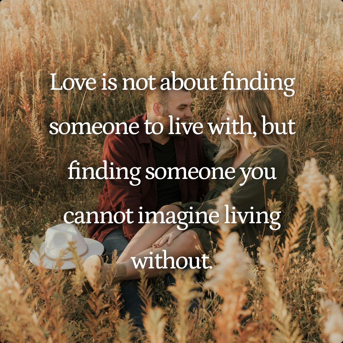 Love is not about finding someone to live with, but finding someone you cannot imagine living without.
