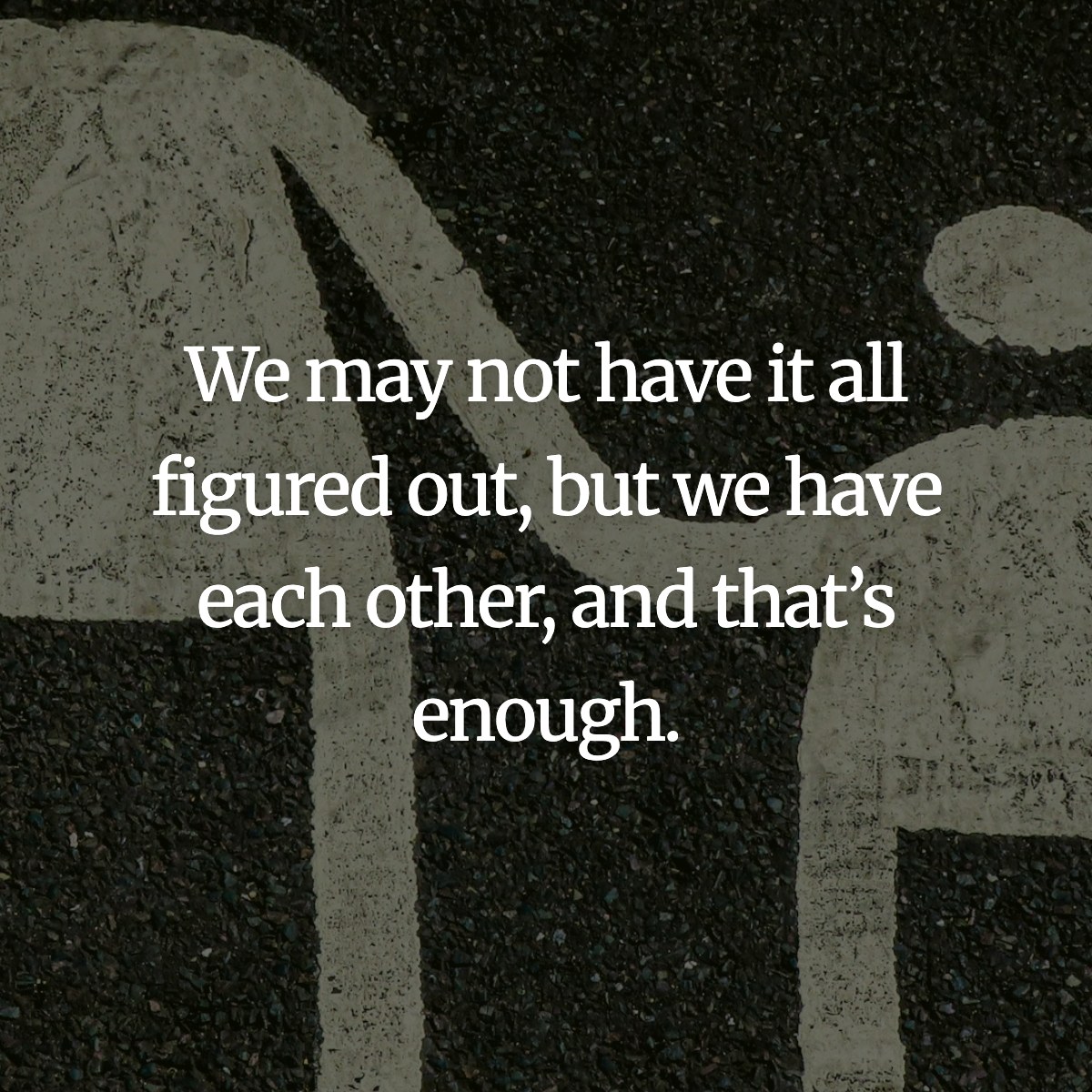 We may not have it all figured out, but we have each other, and that’s enough.