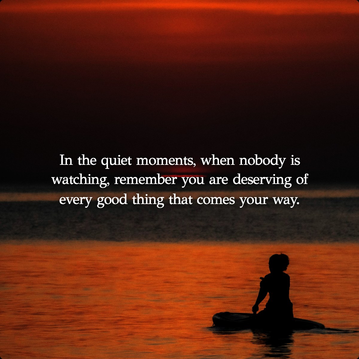 In the quiet moments, when nobody is watching, remember you are deserving of every good thing that comes your way.