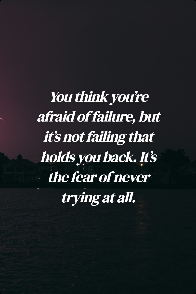 You think you’re afraid of failure, but it’s not failing that holds you back. It’s the fear of never trying at all.